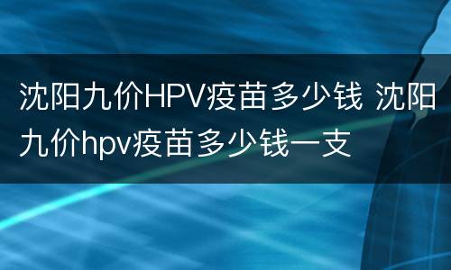 沈阳九价HPV疫苗多少钱 沈阳九价hpv疫苗多少钱一支