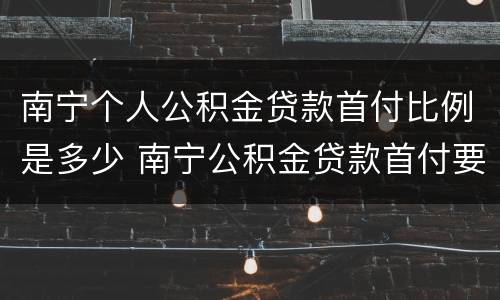 南宁个人公积金贷款首付比例是多少 南宁公积金贷款首付要付多少