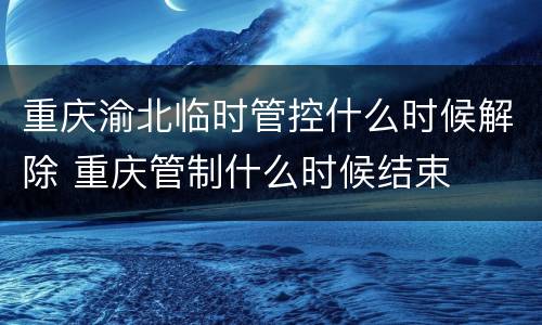 重庆渝北临时管控什么时候解除 重庆管制什么时候结束