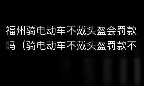 福州骑电动车不戴头盔会罚款吗（骑电动车不戴头盔罚款不交有什么后果）