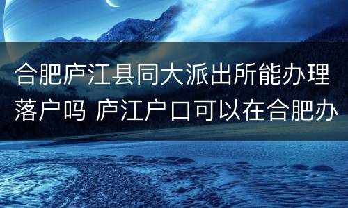 合肥庐江县同大派出所能办理落户吗 庐江户口可以在合肥办理身份证吗