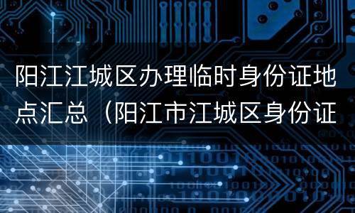 阳江江城区办理临时身份证地点汇总（阳江市江城区身份证办理处）
