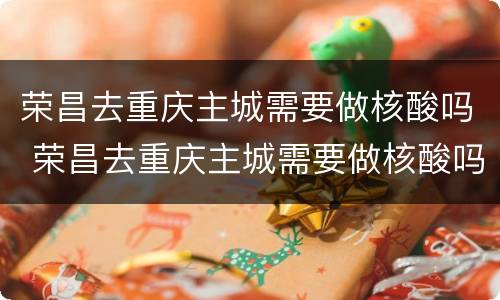荣昌去重庆主城需要做核酸吗 荣昌去重庆主城需要做核酸吗今天