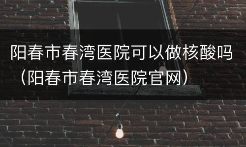 阳春市春湾医院可以做核酸吗（阳春市春湾医院官网）