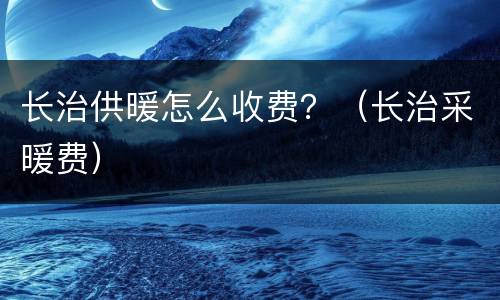 长治供暖怎么收费？（长治采暖费）