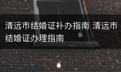 清远市结婚证补办指南 清远市结婚证办理指南
