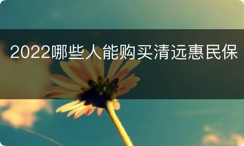 2022哪些人能购买清远惠民保