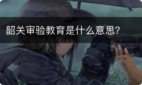 韶关审验教育是什么意思？