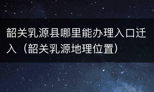 韶关乳源县哪里能办理入口迁入（韶关乳源地理位置）