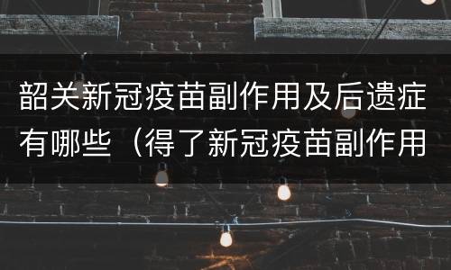 韶关新冠疫苗副作用及后遗症有哪些（得了新冠疫苗副作用及后遗症）