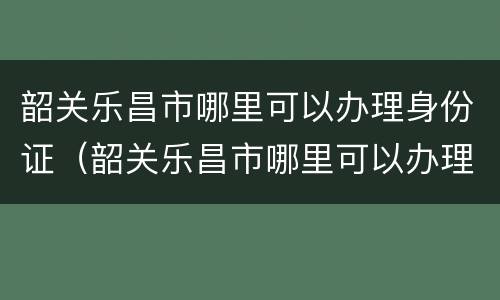 韶关乐昌市哪里可以办理身份证（韶关乐昌市哪里可以办理身份证的）