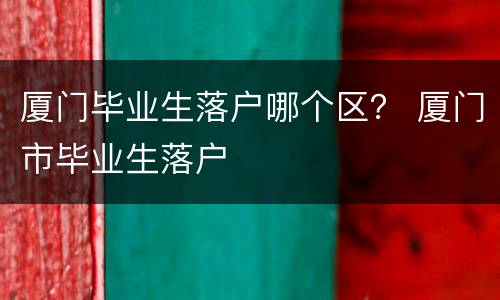 厦门毕业生落户哪个区？ 厦门市毕业生落户