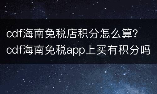 cdf海南免税店积分怎么算？ cdf海南免税app上买有积分吗