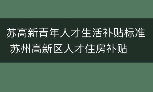 苏高新青年人才生活补贴标准 苏州高新区人才住房补贴