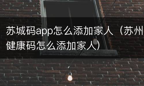 苏城码app怎么添加家人（苏州健康码怎么添加家人）
