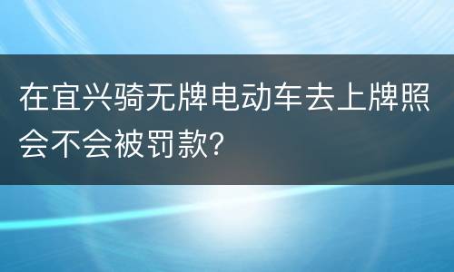 在宜兴骑无牌电动车去上牌照会不会被罚款？