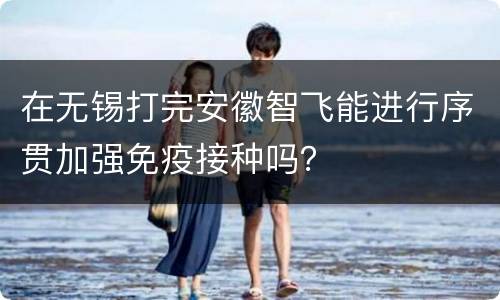 在无锡打完安徽智飞能进行序贯加强免疫接种吗？