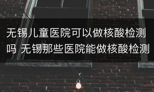 无锡儿童医院可以做核酸检测吗 无锡那些医院能做核酸检测