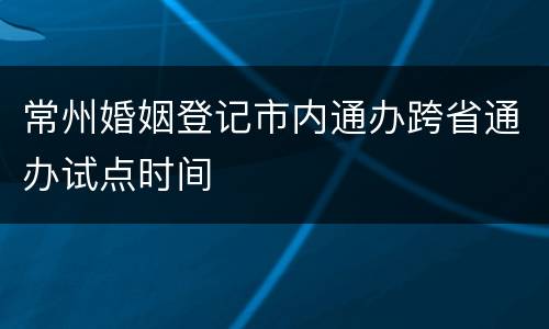常州婚姻登记市内通办跨省通办试点时间