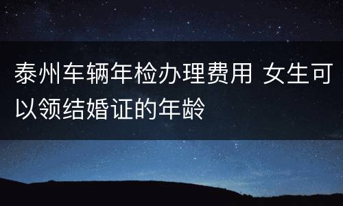 泰州车辆年检办理费用 女生可以领结婚证的年龄