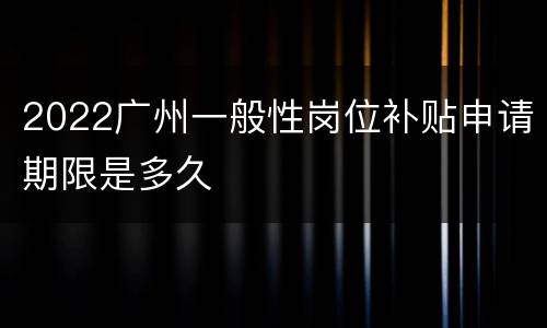 2022广州一般性岗位补贴申请期限是多久