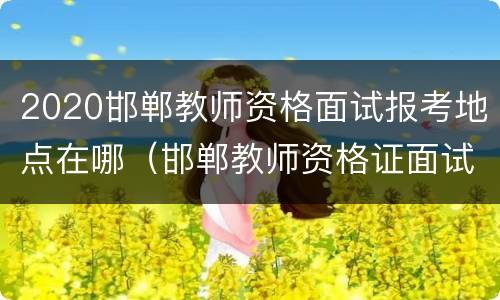 2020邯郸教师资格面试报考地点在哪（邯郸教师资格证面试考试时间）