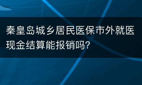 秦皇岛城乡居民医保市外就医现金结算能报销吗？