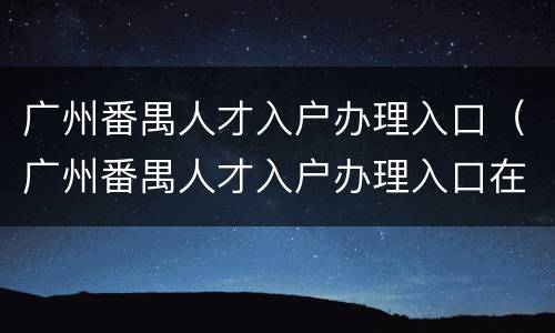 广州番禺人才入户办理入口（广州番禺人才入户办理入口在哪里）