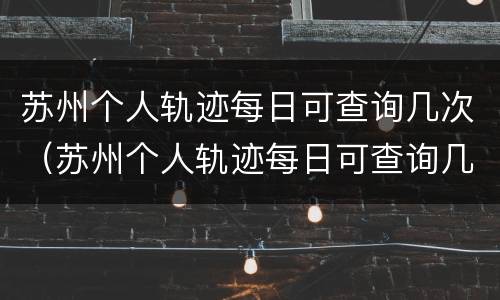 苏州个人轨迹每日可查询几次（苏州个人轨迹每日可查询几次啊）