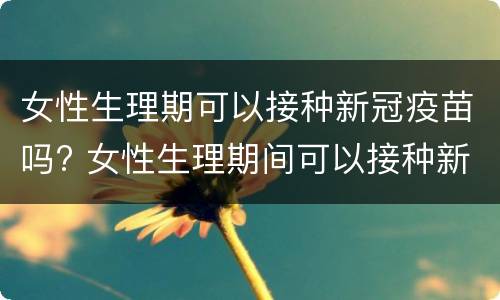 女性生理期可以接种新冠疫苗吗? 女性生理期间可以接种新冠疫苗吗