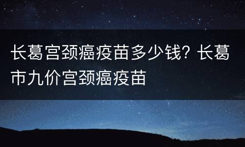 长葛宫颈癌疫苗多少钱? 长葛市九价宫颈癌疫苗