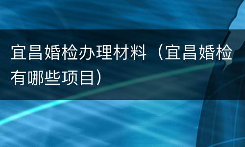 宜昌婚检办理材料（宜昌婚检有哪些项目）