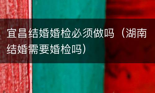 宜昌结婚婚检必须做吗（湖南结婚需要婚检吗）