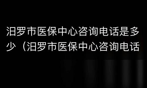 汨罗市医保中心咨询电话是多少（汨罗市医保中心咨询电话是多少号码）