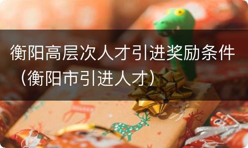 衡阳高层次人才引进奖励条件（衡阳市引进人才）