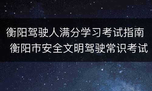 衡阳驾驶人满分学习考试指南 衡阳市安全文明驾驶常识考试中心