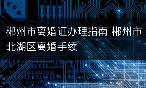 郴州市离婚证办理指南 郴州市北湖区离婚手续