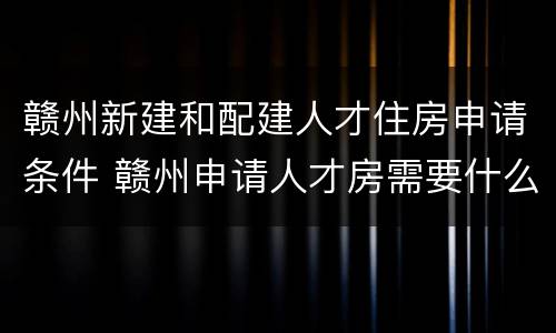 赣州新建和配建人才住房申请条件 赣州申请人才房需要什么条件和资料