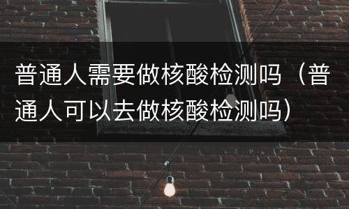 普通人需要做核酸检测吗（普通人可以去做核酸检测吗）