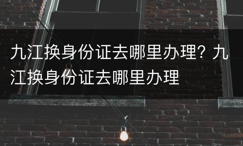 九江换身份证去哪里办理? 九江换身份证去哪里办理