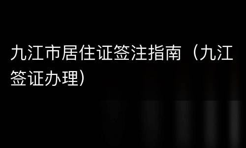 九江市居住证签注指南（九江签证办理）