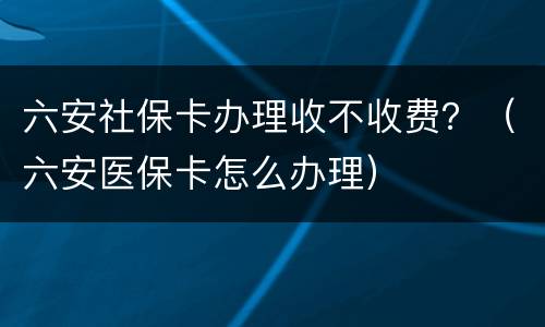 六安社保卡办理收不收费？（六安医保卡怎么办理）