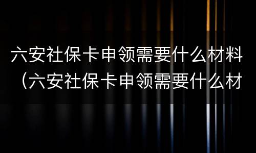 六安社保卡申领需要什么材料（六安社保卡申领需要什么材料和手续）