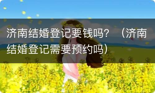 济南结婚登记要钱吗？（济南结婚登记需要预约吗）