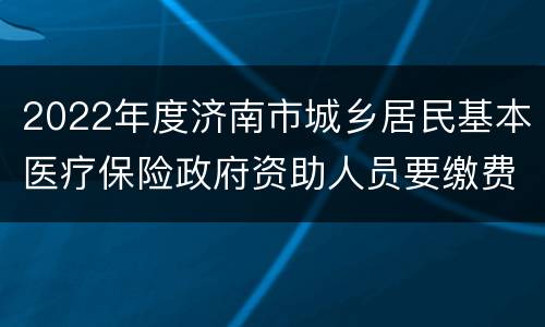 2022年度济南市城乡居民基本医疗保险政府资助人员要缴费吗？