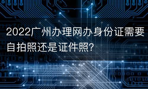 2022广州办理网办身份证需要自拍照还是证件照？