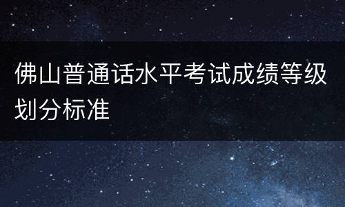 佛山普通话水平考试成绩等级划分标准