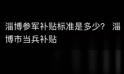淄博参军补贴标准是多少？ 淄博市当兵补贴