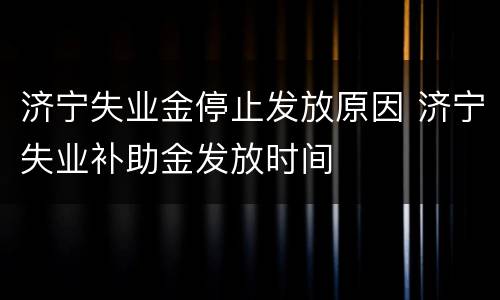 济宁失业金停止发放原因 济宁失业补助金发放时间