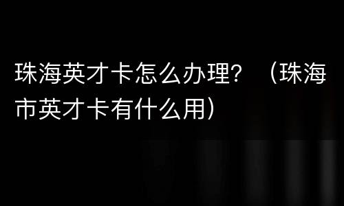 珠海英才卡怎么办理？（珠海市英才卡有什么用）